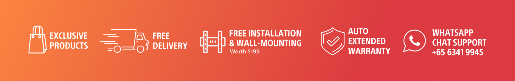 Exclusive Products, Free Delivery, Free Installation & Wall-Mounting Worth $199, Auto Extended Warranty, WhatsApp Chat Support